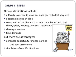 Obvious limitations include:  difficulty in getting to know each and every student very well discipline may be an issue  constraints of the physical classroom (number of desks and chairs, space, visibility, acoustics, resources)  chasing absentees  time demands  But there are advantages:  enhanced opportunity for peer learning  and peer assessment  simulation of real life situations Large classes  