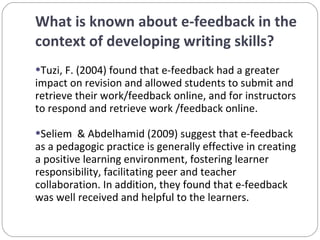What is known about e-feedback in the context of developing writing skills? Tuzi, F. (2004) found that e-feedback had a greater impact on revision and allowed students to submit and retrieve their work/feedback online, and for instructors to respond and retrieve work /feedback online. Seliem  & Abdelhamid (2009) suggest that e-feedback as a pedagogic practice is generally effective in creating a positive learning environment, fostering learner responsibility, facilitating peer and teacher collaboration. In addition, they found that e-feedback was well received and helpful to the learners. 