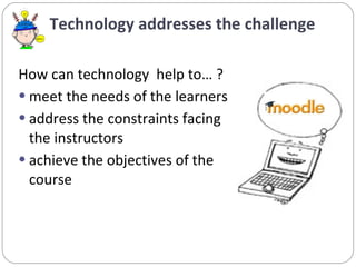 Technology addresses the challenge How can technology  help to… ? meet the needs of the learners  address the constraints facing the instructors achieve the objectives of the course 