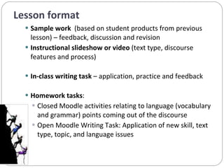 Lesson format Sample work  (based on student products from previous lesson) – feedback, discussion and revision Instructional slideshow or video  (text type, discourse features and process) In-class writing task  – application, practice and feedback Homework tasks :  Closed Moodle activities relating to language (vocabulary and grammar) points coming out of the discourse  Open Moodle Writing Task: Application of new skill, text type, topic, and language issues 