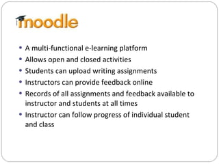 A multi-functional e-learning platform Allows open and closed activities Students can upload writing assignments  Instructors can provide feedback online Records of all assignments and feedback available to instructor and students at all times Instructor can follow progress of individual student and class 