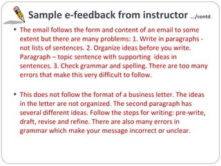 Sample e-feedback from instructor  .../contd . The email follows the form and content of an email to some extent but there are many problems: 1. Write in paragraphs - not lists of sentences. 2. Organize ideas before you write.  Paragraph – topic sentence with supporting  ideas in sentences. 3. Check grammar and spelling. There are too many errors that make this very difficult to follow. This does not follow the format of a business letter. The ideas in the letter are not organized. The second paragraph has several different ideas. Follow the steps for writing: pre-write, draft, revise and refine. There are also many errors in grammar which make your message incorrect or unclear. 
