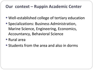 Well-established college of tertiary education  Specializations: Business Administration, Marine Science, Engineering, Economics, Accountancy, Behavioral Science Rural area Students from the area and also in dorms Our  context – Ruppin Academic Center 
