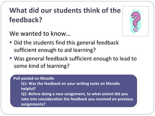 What did our students think of the feedback?  We wanted to know… Did the students find this general feedback sufficient enough to aid learning? Was general feedback sufficient enough to lead to some kind of learning? Poll posted on Moodle Q1: Was the feedback on your writing tasks on Moodle helpful? Q2: Before doing a new assignment, to what extent did you take into consideration the feedback you received on previous assignments?  