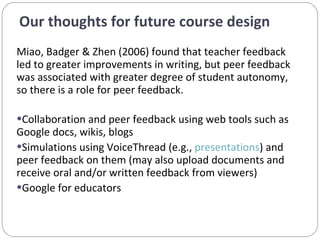 Our thoughts for future course design  Miao, Badger & Zhen (2006) found that teacher feedback led to greater improvements in writing, but peer feedback was associated with greater degree of student autonomy, so there is a role for peer feedback. Collaboration and peer feedback using web tools such as Google docs, wikis, blogs Simulations using VoiceThread (e.g.,  presentations ) and peer feedback on them (may also upload documents and receive oral and/or written feedback from viewers) Google for educators  