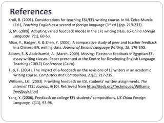 References Kroll, B. (2001). Considerations for teaching ESL/EFL writing course. In M. Celce-Murcia (Ed.),  Teaching English as a second or foreign language  (3 rd  ed.) (pp. 219-232).  Li, M. (2009). Adopting varied feedback modes in the EFL writing class.  US-China Foreign Language, 7 (1), 60-63. Miao, Y., Badger, R. & Zhen, Y. (2006). A comparative study of peer and teacher feedback in a Chinese EFL writing class.  Journal of Second Language Writing, 15 , 179-200. Seliem, S. & Abdelhamid, A. (March, 2009). Missing: Electronic feedback in Egyptian EFL essay writing classes. Paper presented at the Centre for Developing English Language Teaching (CDELT) Conference (Cairo). Tuzi, F. (2004). The impact of e-feedback on the revisions of L2 writers in an academic writing course.   Computers and Composition, 21(2 ), 217-235. Williams, J.G. (2003). Providing feedback on ESL students' written assignments.  The Internet TESL Journal, 9 (10). Retrieved from  http://iteslj.org/Techniques/Williams-Feedback.html Yang, Y. (2006). Feedback on college EFL students' compositions.  US-China Foreign Language, 4 (11), 93-96. 