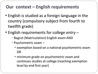 English is studied as a foreign language in the country (compulsory subject from fourth to twelfth grade) English requirements for college entry –  Bagrut (Matriculation) English exam AND  Psychometric exam –  exemption based on a national psychometric exam OR minimum grade on psychometric exam and continues studies at college (reaching exemption level by end first year) Our  context – English requirements  