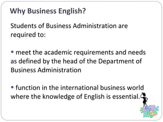 Why Business English?  Students of Business Administration are required to: meet the academic requirements and needs as defined by the head of the Department of Business Administration function in the international business world where the knowledge of English is essential.  