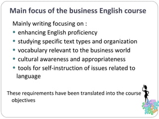 Main focus of the business English course Mainly writing focusing on : enhancing English proficiency studying specific text types and organization vocabulary relevant to the business world cultural awareness and appropriateness tools for self-instruction of issues related to language  These requirements have been translated into the course objectives 
