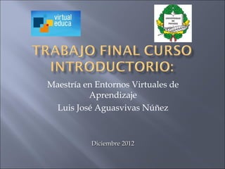 Maestría en Entornos Virtuales de
          Aprendizaje
 Luis José Aguasvivas Núñez


           Diciembre 2012
 