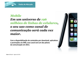 Mobile
Em um universo de 196
milhões de linhas de celulares,
o seu uso como canal de
comunicação será cada vez
maior.
Com	
  a	
  disponibilização	
  de	
  conteúdos	
  por	
  download,	
  aplicaJvos	
  
e	
  promoções	
  via	
  SMS,	
  esse	
  canal	
  será	
  um	
  dos	
  pilares	
  
da	
  comunicação	
  em	
  2011.	
  
Fonte:	
  IAB	
  Brasil	
  –	
  Agosto	
  de	
  2010	
  
Dados	
  de	
  Mercado	
  
 