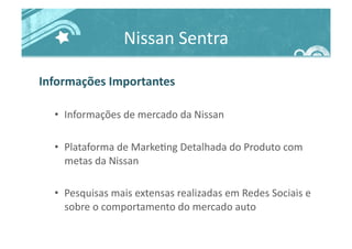 Nissan	
  Sentra	
  
Informações	
  Importantes	
  
•  Informações	
  de	
  mercado	
  da	
  Nissan	
  
•  Plataforma	
  de	
  Marke>ng	
  Detalhada	
  do	
  Produto	
  com	
  
metas	
  da	
  Nissan	
  
•  Pesquisas	
  mais	
  extensas	
  realizadas	
  em	
  Redes	
  Sociais	
  e	
  
sobre	
  o	
  comportamento	
  do	
  mercado	
  auto	
  
 