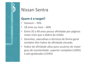 Nissan	
  Sentra	
  
Quem	
  é	
  o	
  target?	
  
•  Homem	
  –	
  70%	
  
•  18	
  anos	
  ou	
  mais	
  –	
  60%	
  
•  Entre	
  35	
  a	
  49	
  anos	
  possui	
  aﬁnidade	
  por	
  páginas	
  
vistas	
  mais	
  que	
  o	
  dobro	
  da	
  média	
  
•  Gerentes,	
  execu>vos	
  e	
  técnicos	
  de	
  forma	
  geral	
  
também	
  têm	
  índice	
  de	
  aﬁnidade	
  elevado	
  
•  Índice	
  de	
  aﬁnidade	
  altos	
  para	
  usuários	
  de	
  maior	
  
grau	
  de	
  escolaridade:	
  superior	
  completo	
  (130%)	
  
e	
  pós-­‐graduados	
  (154%)	
  
 