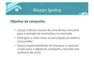 Nissan	
  Sentra	
  
ObjeJvo	
  da	
  campanha	
  
•  Lançar	
  o	
  Nissan	
  Sentra	
  de	
  uma	
  forma	
  marcante	
  
para	
  a	
  entrada	
  da	
  montadora	
  no	
  mercado	
  
•  Dis>nguir	
  o	
  novo	
  carro	
  na	
  percepção	
  do	
  público	
  
consumidor	
  
•  Nossa	
  responsabilidade	
  foi	
  transpor	
  o	
  conceito	
  
criado	
  para	
  o	
  digital	
  da	
  campanha,	
  focando	
  nos	
  
atributos	
  do	
  carro.	
  
 