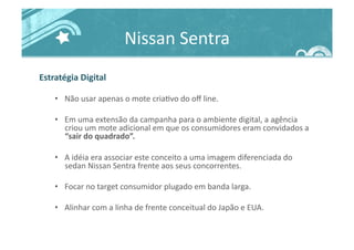 Nissan	
  Sentra	
  
Estratégia	
  Digital	
  
•  Não	
  usar	
  apenas	
  o	
  mote	
  cria>vo	
  do	
  oﬀ	
  line.	
  
•  Em	
  uma	
  extensão	
  da	
  campanha	
  para	
  o	
  ambiente	
  digital,	
  a	
  agência	
  
criou	
  um	
  mote	
  adicional	
  em	
  que	
  os	
  consumidores	
  eram	
  convidados	
  a	
  
“sair	
  do	
  quadrado”.	
  
•  A	
  idéia	
  era	
  associar	
  este	
  conceito	
  a	
  uma	
  imagem	
  diferenciada	
  do	
  
sedan	
  Nissan	
  Sentra	
  frente	
  aos	
  seus	
  concorrentes.	
  
•  Focar	
  no	
  target	
  consumidor	
  plugado	
  em	
  banda	
  larga.	
  
•  Alinhar	
  com	
  a	
  linha	
  de	
  frente	
  conceitual	
  do	
  Japão	
  e	
  EUA.	
  
 