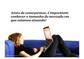 Antes de começarmos, é importante
conhecer o tamanho do mercado em
que estamos atuando!
Fonte:	
  IAB	
  Brasil	
  –	
  Agosto	
  de	
  2010	
  
 