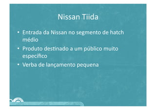 Nissan	
  Tiida	
  
•  Entrada	
  da	
  Nissan	
  no	
  segmento	
  de	
  hatch	
  
médio	
  
•  Produto	
  des>nado	
  a	
  um	
  público	
  muito	
  
especíﬁco	
  
•  Verba	
  de	
  lançamento	
  pequena	
  
 
