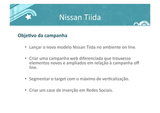 Nissan	
  Tiida	
  
ObjeJvo	
  da	
  campanha	
  
•  Lançar	
  o	
  novo	
  modelo	
  Nissan	
  Tiida	
  no	
  ambiente	
  on	
  line.	
  
•  Criar	
  uma	
  campanha	
  web	
  diferenciada	
  que	
  trouxesse	
  
elementos	
  novos	
  e	
  ampliados	
  em	
  relação	
  à	
  campanha	
  oﬀ	
  
line.	
  
•  Segmentar	
  o	
  target	
  com	
  o	
  máximo	
  de	
  ver>calização.	
  
•  Criar	
  um	
  case	
  de	
  inserção	
  em	
  Redes	
  Sociais.	
  
 