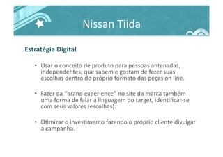 Nissan	
  Tiida	
  
Estratégia	
  Digital	
  
•  Usar	
  o	
  conceito	
  de	
  produto	
  para	
  pessoas	
  antenadas,	
  
independentes,	
  que	
  sabem	
  e	
  gostam	
  de	
  fazer	
  suas	
  
escolhas	
  dentro	
  do	
  próprio	
  formato	
  das	
  peças	
  on	
  line.	
  	
  
•  Fazer	
  da	
  “brand	
  experience”	
  no	
  site	
  da	
  marca	
  também	
  
uma	
  forma	
  de	
  falar	
  a	
  linguagem	
  do	
  target,	
  iden>ﬁcar-­‐se	
  
com	
  seus	
  valores	
  (escolhas).	
  
•  O>mizar	
  o	
  inves>mento	
  fazendo	
  o	
  próprio	
  cliente	
  divulgar	
  
a	
  campanha.	
  
 