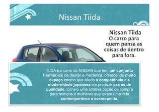Nissan	
  Tiida	
  
	
  Nissan	
  Tiida	
  
O	
  carro	
  para	
  
quem	
  pensa	
  as	
  
coisas	
  de	
  dentro	
  
para	
  fora.	
  
TIIDA é o carro da NISSAN que tem um conjunto
harmônico de design e mecânica, oferecendo muito
espaço interno que aliado a competência e a
modernidade japonesa em produzir carros de
qualidade, torna-o uma atrativa opção de compra
para homens e mulheres que levam uma vida
contemporânea e cosmopolita.
 