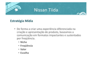 Nissan	
  Tiida	
  
Estratégia	
  Mídia	
  
•  De	
  forma	
  a	
  criar	
  uma	
  experiência	
  diferenciada	
  na	
  
criação	
  e	
  apresentação	
  de	
  produto,	
  baseamos	
  a	
  
comunicação	
  em	
  formatos	
  impactantes	
  e	
  sustentados	
  
por	
  freqüência.	
  
•  Nicho	
  
•  Freqüência	
  
•  Valor	
  
•  Escolha	
  
 