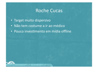 Roche	
  Cucas	
  
•  Target	
  muito	
  dispersivo	
  
•  Não	
  tem	
  costume	
  a	
  ir	
  ao	
  médico	
  
•  Pouco	
  inves>mento	
  em	
  mídia	
  oﬄine	
  
 