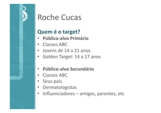 Roche	
  Cucas	
  
Quem	
  é	
  o	
  target?	
  
•  Público-­‐alvo	
  Primário	
  
•  Classes	
  ABC	
  
•  Jovens	
  de	
  14	
  a	
  21	
  anos	
  
•  Golden	
  Target:	
  14	
  a	
  17	
  anos	
  
•  Público-­‐alvo	
  Secundário	
  
•  Classes	
  ABC	
  
•  Seus	
  pais	
  
•  Dermatologistas	
  
•  Inﬂuenciadores	
  –	
  amigos,	
  parentes,	
  etc	
  
 