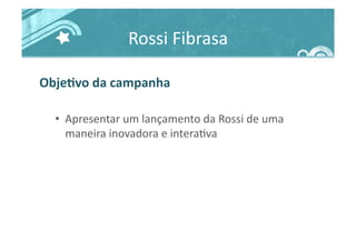 Rossi	
  Fibrasa	
  
ObjeJvo	
  da	
  campanha	
  
•  Apresentar	
  um	
  lançamento	
  da	
  Rossi	
  de	
  uma	
  
maneira	
  inovadora	
  e	
  intera>va	
  
 