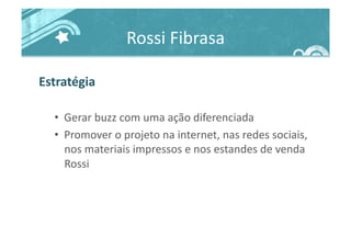 Rossi	
  Fibrasa	
  
Estratégia	
  
•  Gerar	
  buzz	
  com	
  uma	
  ação	
  diferenciada	
  
•  Promover	
  o	
  projeto	
  na	
  internet,	
  nas	
  redes	
  sociais,	
  
nos	
  materiais	
  impressos	
  e	
  nos	
  estandes	
  de	
  venda	
  
Rossi	
  
 