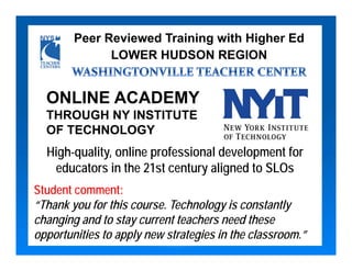 Peer Reviewed Training with Higher Ed
              LOWER HUDSON REGION


  ONLINE ACADEMY
  THROUGH NY INSTITUTE
  OF TECHNOLOGY
  High-quality, online professional development for
   educators in the 21st century aligned to SLOs
Student comment:
“Thank you for this course. Technology is constantly
changing and to stay current teachers need these
opportunities to apply new strategies in the classroom.”
 