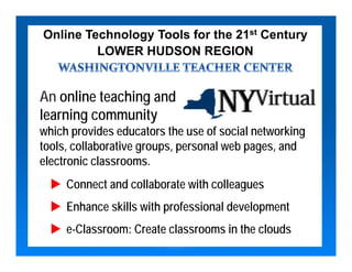 Online Technology Tools for the 21st Century
         LOWER HUDSON REGION


An online teaching and
learning community
which provides educators the use of social networking
tools, collaborative groups, personal web pages, and
electronic classrooms.
     Connect and collaborate with colleagues
     Enhance skills with professional development
     e-Classroom: Create classrooms in the clouds
 