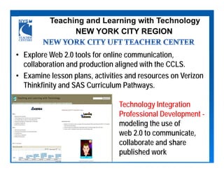 Teaching and Learning with Technology
                NEW YORK CITY REGION

• Explore Web 2.0 tools for online communication,
  collaboration and production aligned with the CCLS.
• Examine lesson plans, activities and resources on Verizon
  Thinkfinity and SAS Curriculum Pathways.

                                Technology Integration
                                Professional Development -
                                modeling the use of
                                web 2.0 to communicate,
                                collaborate and share
                                published work
 