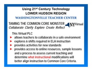 Using 21st Century Technology
            LOWER HUDSON REGION


TAMING THE COMMON CORE MONSTER
Collaborate Clarify Explore Create Reflect
  This Virtual PLC
   allows teachers to collaborate in a safe environment
   explores 6 shifts required in ELA instruction
   provides activities for new standards
   provides access to online resources, sample lessons
    and a process to assess current teaching and
    determine what instructional modifications will
    better align instruction to Common Core Criteria.
 