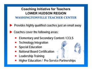 Coaching Initiative for Teachers
       LOWER HUDSON REGION


Provides highly qualified coaches just an email away

Coaches cover the following areas:
   Elementary and Secondary Content / CCLS
   Technology Integration
   Special Education
   National Board Certification
   Leadership Training
   Higher Education / Pre-Service Partnerships
 