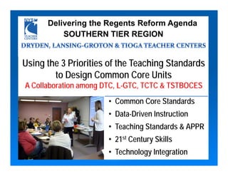 Delivering the Regents Reform Agenda
          SOUTHERN TIER REGION


Using the 3 Priorities of the Teaching Standards
        to Design Common Core Units
A Collaboration among DTC, L-GTC, TCTC & TSTBOCES
                       • Common Core Standards
                       • Data-Driven Instruction
                       • Teaching Standards & APPR
                       • 21st Century Skills
                       • Technology Integration
 