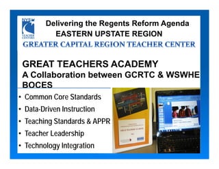 Delivering the Regents Reform Agenda
          EASTERN UPSTATE REGION


 GREAT TEACHERS ACADEMY
 A Collaboration between GCRTC & WSWHE
 BOCES
• Common Core Standards
• Data-Driven Instruction
• Teaching Standards & APPR
• Teacher Leadership
• Technology Integration
 