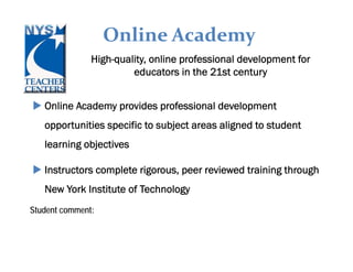 Online Academy
                 High-quality, online professional development for
                          educators in the 21st century


    Online Academy provides professional development
    opportunities specific to subject areas aligned to student
    learning objectives

    Instructors complete rigorous, peer reviewed training through
    New York Institute of Technology
Student comment:
“Thank you for the opportunity to take this course. Technology is constantly
changing and in order to stay current teachers need these opportunities to apply
new strategies in the classroom.”
 