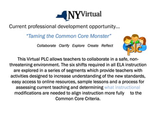 Current professional development opportunity…
        “Taming the Common Core Monster”
              Collaborate Clarify Explore Create Reflect


     This Virtual PLC allows teachers to collaborate in a safe, non-
threatening environment. The six shifts required in all ELA instruction
   are explored in a series of segments which provide teachers with
 activities designed to increase understanding of the new standards,
  easy access to online resources, sample lessons and a process for
    assessing current teaching and determining what instructional
   modifications are needed to align instruction more fully to the
                         Common Core Criteria.
 