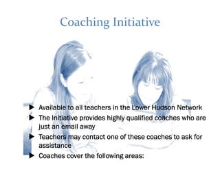 Coaching Initiative




Available to all teachers in the Lower Hudson Network
The Initiative provides highly qualified coaches who are
just an email away
Teachers may contact one of these coaches to ask for
assistance
Coaches cover the following areas:
 