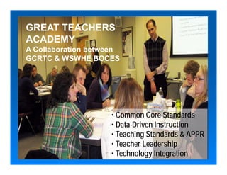 GREAT TEACHERS
ACADEMY
A Collaboration between
GCRTC & WSWHE BOCES




                    • Common Core Standards
                    • Data-Driven Instruction
                    • Teaching Standards & APPR
                    • Teacher Leadership
                    • Technology Integration
 