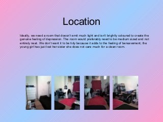 Location
Ideally, we need a room that doesn’t emit much light and isn’t brightly coloured to create the
genuine feeling of depression. The room would preferably need to be medium sized and not
entirely neat. We don’t want it to be tidy because it adds to the feeling of bereavement; the
young girl has just lost her sister she does not care much for a clean room.
 