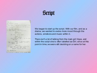 Script
We began to start up the script. With our film, and as a
drama, we wanted to evoke more mood through the
actions, emotions and music within it.
There isn't a lot of talking from the main girl Hope, and
within the script she is often labelled as Girl, since at this
point in time, we were still deciding on a name for her.
 