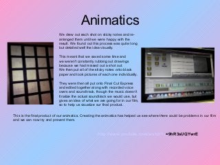 Animatics
We drew out each shot on sticky notes and re-
arranged them until we were happy with the
result. We found out this process was quite long
but detailed well the idea visually.
This meant that we saved some time and
we weren't constantly rubbing out drawings
because we had missed out a shot out.
We then put all of the sticky notes onto black
paper and took pictures of each one individually.
They were then all put onto Final Cut Express
and edited together along with recorded voice
overs and soundtrack, though the music doesn't
finalize the actual soundtrack we would use, but
gives an idea of what we are going for in our film,
so to help us visualize our final product.
http://www.youtube.com/watch?v=9hR3sUQYwrE
This is the final product of our animatics. Creating the animatics has helped us see where there could be problems in our film
and we can now try and prevent them.
 