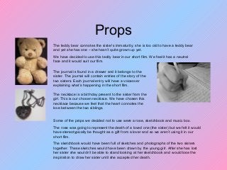 Props
The necklace is a birthday present to the sister from the
girl. This is our chosen necklace. We have chosen this
necklace because we feel that the heart connotes the
love between the two siblings.
The teddy bear connotes the sister’s immaturity; she is too old to have a teddy bear
and yet she has one – she hasn’t quite grown up yet.
We have decided to use this teddy bear in our short film. We feel it has a neutral
face and it would suit our film.
The journal is found in a drawer and it belongs to the
sister. The journal will contain entries of the story of the
two sisters. Each journal entry will have a voiceover
explaining what’s happening in the short film.
Some of the props we decided not to use were a rose, sketchbook and music box.
The rose was going to represent the death of a loved one (the sister) but we felt it would
have stereotypically be thought as a gift from a lover and so we aren’t using it in our
short film.
The sketchbook would have been full of sketches and photographs of the two sisters
together. These sketches would have been drawn by the young girl. After she has lost
her sister she wouldn’t be able to stand looking at her sketchbook and would lose the
inspiration to draw her sister until she accepted her death.
 