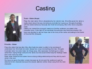 Casting
Tosin – Sister (Hope)
Plays the main sister. She is devastated by her sister's loss. She often gives her sister a
reality check about the way she behaves and tells her to grow up. She gets frustrated
with her sisters behaviour because she finds her annoying. She is the more outspoken
sister.
Initially, we named the young girl Jessica so that the audience can relate to the
character more. If she were to be nameless the audience may feel disconnected. We
have now decided to call her Hope due to the irony of the name contrasting to the theme
of the short film (Despair).
Priscilla – Sister
Plays the sister that has died. She often feels her sister is unfair to her and doesn't
understand her. She feels her sister always has a say in everything she does. She gets
frustrated when her sister takes her things away. She expresses her feelings in a diary,
rather than saying things outloud to her sister, but she would rather keep her feelings inside.
She is the more shy sister.
Deep down inside the two sisters have a strong sibling relationship and they stick by each
other in the end.
We have not given the sister a name because we do not want the audience to get too
attached to her character because the viewers attention will be drawn away from the main
character.
 