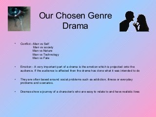 Our Chosen Genre
Drama
• Conflict –Man vs Self
Man vs society
Man vs Nature
Man vs Technology
Man vs Fate
• Emotion - A very important part of a drama is the emotion which is projected onto the
audience. If the audience is affected then the drama has done what it was intended to do
• They are often based around social problems such as addiction, illness or everyday
problems and scenarios.
• Dramas show a journey of a character/s who are easy to relate to and have realistic lives
 