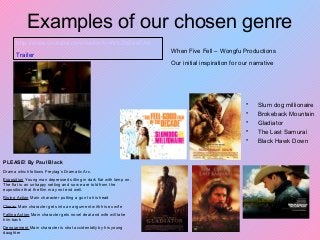 Examples of our chosen genre
• Slum dog millionaire
• Brokeback Mountain
• Gladiator
• The Last Samurai
• Black Hawk Down
When Five Fell – Wongfu Productions
Our initial inspiration for our narrative
http://www.youtube.com/watch?v=N5-ZhZea7AA
Trailer
PLEASE! By Paul Black
Drama which follows Freytag’s Dramatic Arc.
Exposition Young man depressed sitting in dark flat with lamp on.
The flat is an unhappy setting and so we are told from the
exposition that the film may not end well.
Rising Action Main character putting a gun to his head
Climax Main character gets into an argument with his ex wife
Falling Action Main character gets novel deal and wife will take
him back
Denouement Main character is shot accidentally by his young
daughter
 