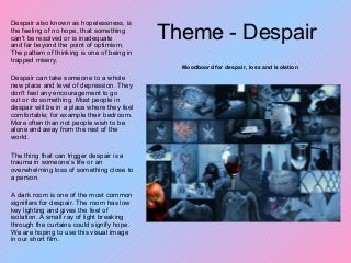 Theme - Despair
Despair also known as hopelessness, is
the feeling of no hope, that something
can't be resolved or is inadequate
and far beyond the point of optimism.
The pattern of thinking is one of being in
trapped misery.
Despair can take someone to a whole
new place and level of depression. They
don't feel any encouragement to go
out or do something. Most people in
despair will be in a place where they feel
comfortable; for example their bedroom.
More often than not people wish to be
alone and away from the rest of the
world.
The thing that can trigger despair is a
trauma in someone’s life or an
overwhelming loss of something close to
a person.
A dark room is one of the most common
signifiers for despair. The room has low
key lighting and gives the feel of
isolation. A small ray of light breaking
through the curtains could signify hope.
We are hoping to use this visual image
in our short film.
Moodboard for despair, loss and isolation
 