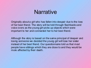 Narrative
Originally about a girl who has fallen into despair due to the loss
of her best friend. The story will be told through flashbacks and
voice overs as the young girl picks up objects which were
important to her and connected her to her best friend.
Although the story is based on the same principal of despair and
losing someone we decided the young girl will lose her sister
instead of her best friend. Our questionnaire told us that most
people have siblings which they are close to and they would be
more affected by their death.
 