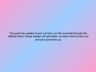 The point we wanted to pull out from our film was that through the
difficult times, things always will get better, we learn how to move on
and pick ourselves up.
 